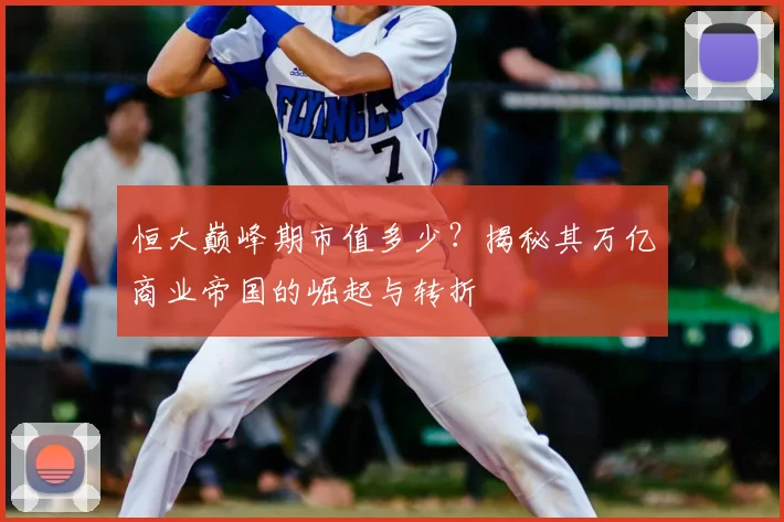 恒大巅峰期市值多少？揭秘其万亿商业帝国的崛起与转折