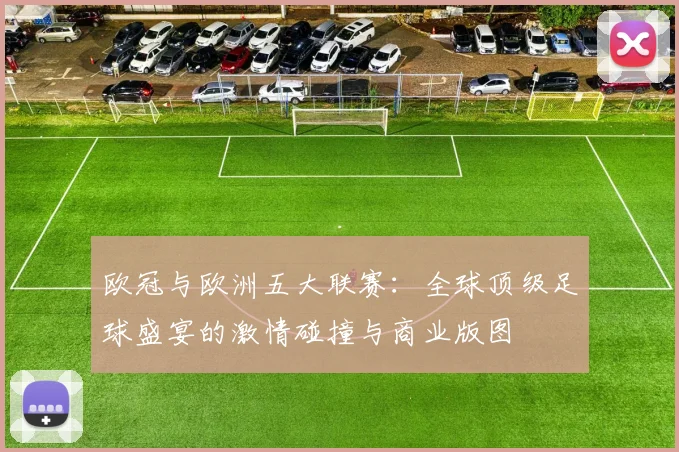 欧冠与欧洲五大联赛:全球顶级足球盛宴的激情碰撞与商业版图