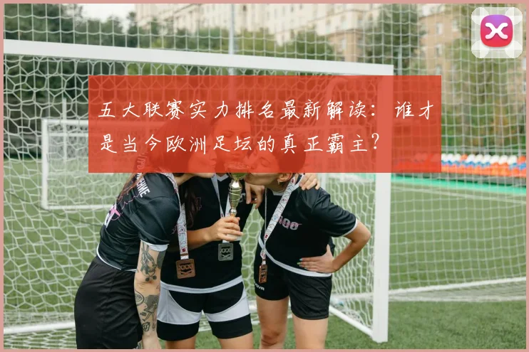 五大联赛实力排名最新解读:谁才是当今欧洲足坛的真正霸主?