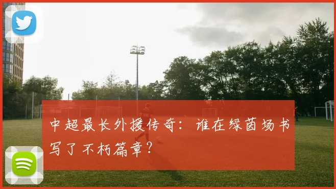 中超最长外援传奇：谁在绿茵场书写了不朽篇章？