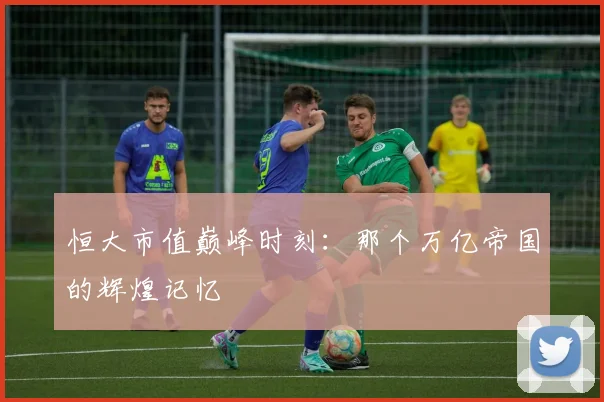 恒大市值巅峰时刻:那个万亿帝国的辉煌记忆