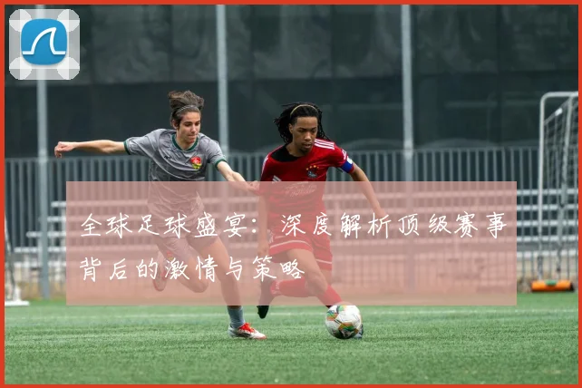 全球足球盛宴：深度解析顶级赛事背后的激情与策略